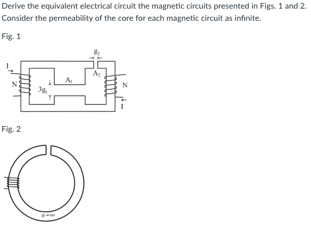 Derive the equivalent electrical circuit the magnetic circuits presented in Figs. 1 and 2.
Consider the permeability of the core for each magnetic circuit as infinite.
Fig. 1
Fig. 2
3g,
A₁
O
μ+00
→
A₂