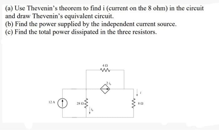 (a) Use Thevenin's theorem to find i (current on the 8 ohm) in the circuit
and draw Thevenin's equivalent circuit.
(b) Find the power supplied by the independent current source.
(c) Find the total power dissipated in the three resistors.
12 A
www
28 2.
49
www
www
802