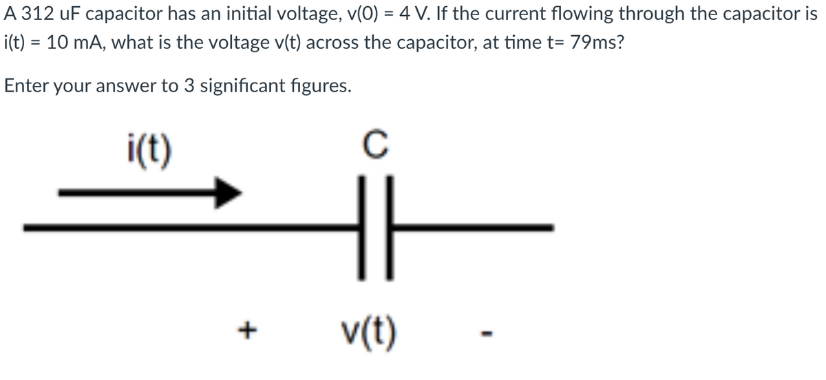 A 312 uF capacitor has an initial voltage, v(0) = 4 V. If the current flowing through the capacitor is
i(t) = 10 mA, what is the voltage v(t) across the capacitor, at time t= 79ms?
Enter your answer to 3 significant figures.
i(t)
C
v(t)