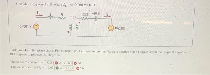 Consider the given circult, where ZL-160 and R=140.
120 -j8Q
ww
16/60° V
The value of current I
The value of current 12
1:2,
Find 1 and 12 in the given circuit. Please report your answer so the magnitude is positive and all angles are in the range of negative
180 degrees to positive 180 degrees.
0.91
0.46
10/30⁰
20.65 O A
159.35 O A