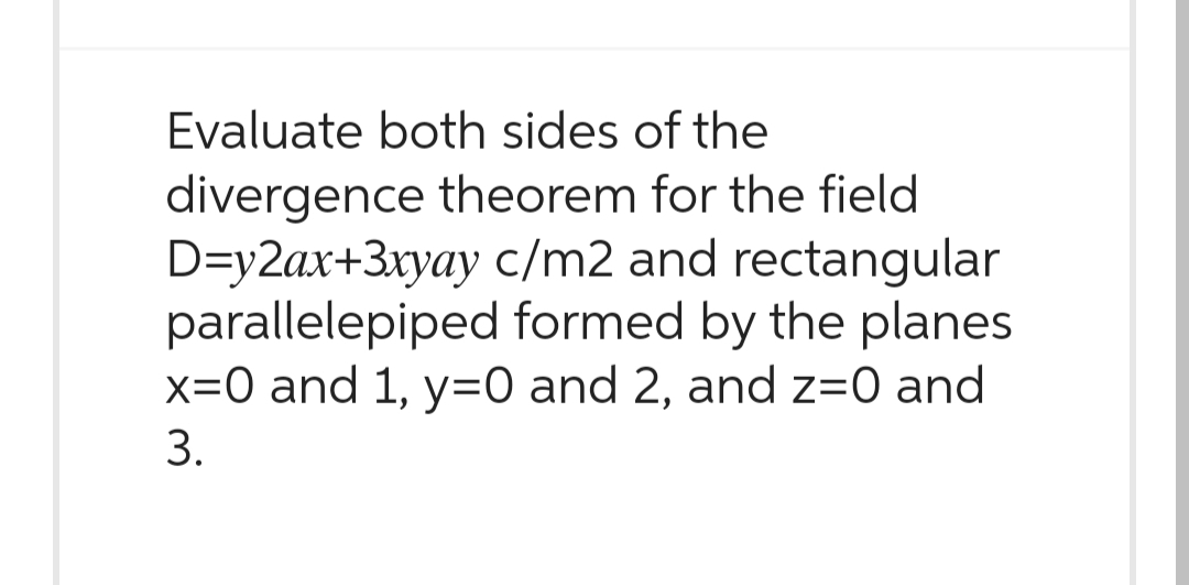 Evaluate both sides of the
divergence theorem for the field
D=y2ax+ 3xyay c/m2 and rectangular
parallelepiped formed by the planes
x=0 and 1, y=0 and 2, and z=0 and
3.