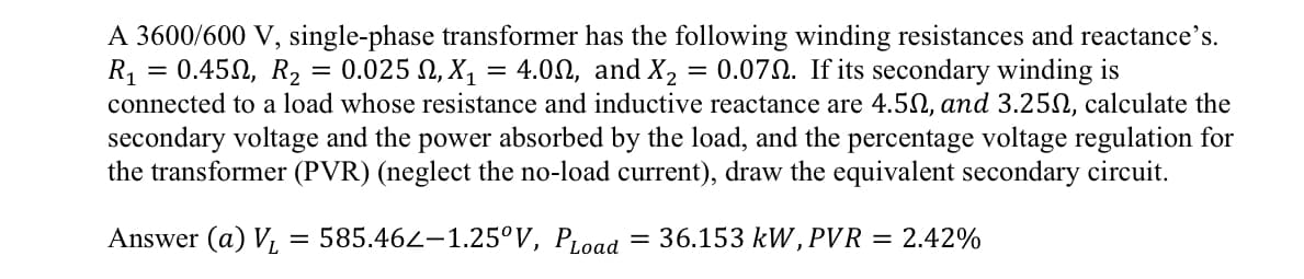 =
A 3600/600 V, single-phase transformer has the following winding resistances and reactance's.
R₁ 0.450, R₂ = 0.025 , X₁ = 4.00, and X₂ = 0.072. If its secondary winding is
connected to a load whose resistance and inductive reactance are 4.50, and 3.250, calculate the
secondary voltage and the power absorbed by the load, and the percentage voltage regulation for
the transformer (PVR) (neglect the no-load current), draw the equivalent secondary circuit.
36.153 kW, PVR = 2.42%
Answer (a) V₁ = 585.462-1.25°V, PLoad
=