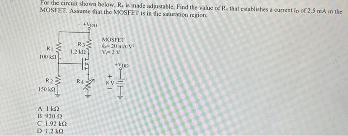 For the circuit shown below, R4 is made adjustable. Find the value of R4 that establishes a current Ip of 2.5 mA in the
MOSFET. Assume that the MOSFET is in the saturation region.
RI
100 k
w
R₂
150 ΚΩ
ΑΓΚΩ
Β 920 Ω
C 1.92 ΚΩ
D 1,2 kΩ
+VDD
R3
1.2 k
TTT
R4
w
MOSFET
k=20 mA/V²
V=2 V
+x1
+VDD
I