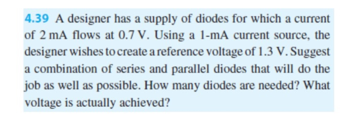 4.39 A designer has a supply of diodes for which a current
of 2 mA flows at 0.7 V. Using a 1-mA current source, the
designer wishes to create a reference voltage of 1.3 V. Suggest
a combination of series and parallel diodes that will do the
job as well as possible. How many diodes are needed? What
voltage is actually achieved?