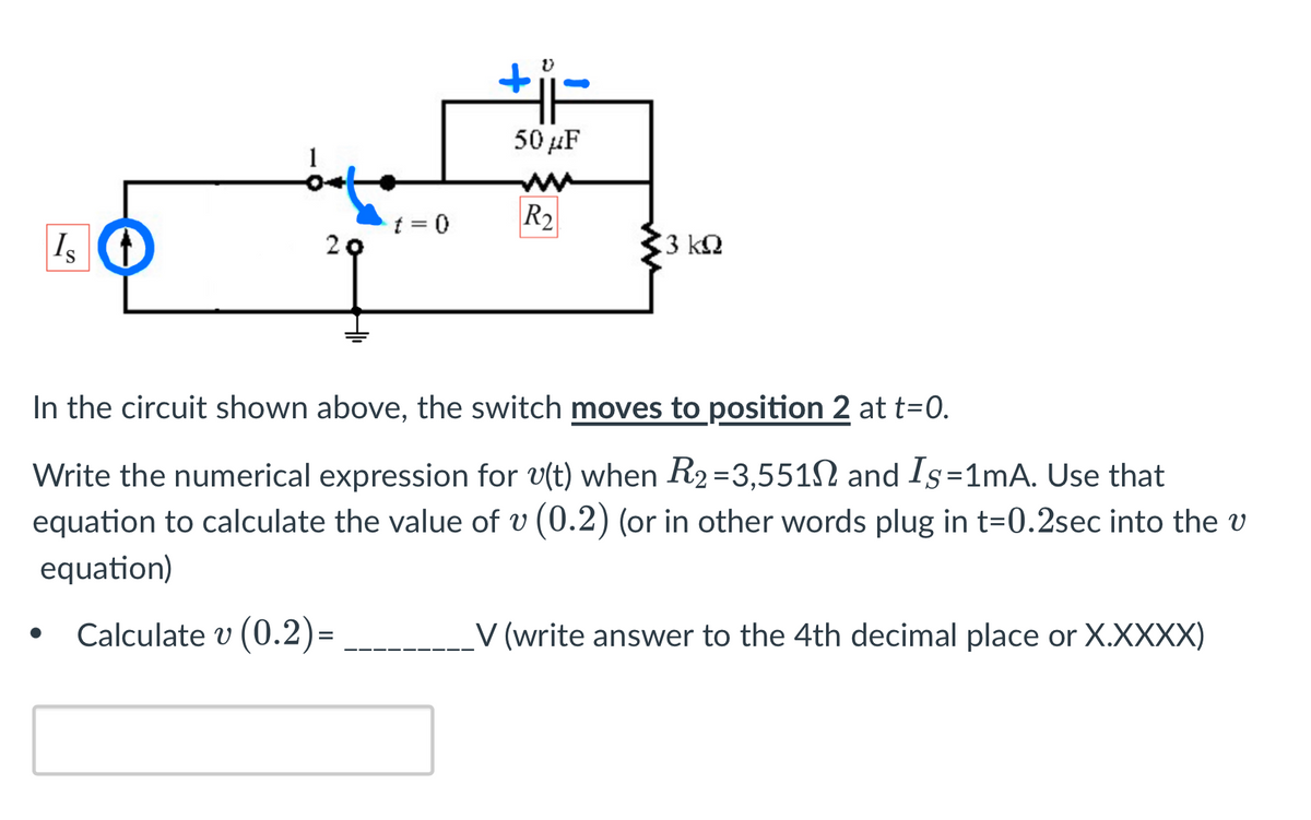 Is t
●
20
t = 0
V
50 μF
R₂
3 ΚΩ
In the circuit shown above, the switch moves to position 2 at t=0.
Write the numerical expression for v(t) when R₂=3,551 and Is=1mA. Use that
equation to calculate the value of v (0.2) (or in other words plug in t=0.2sec into the v
equation)
Calculate v (0.2)=
V (write answer to the 4th decimal place or X.XXXX)