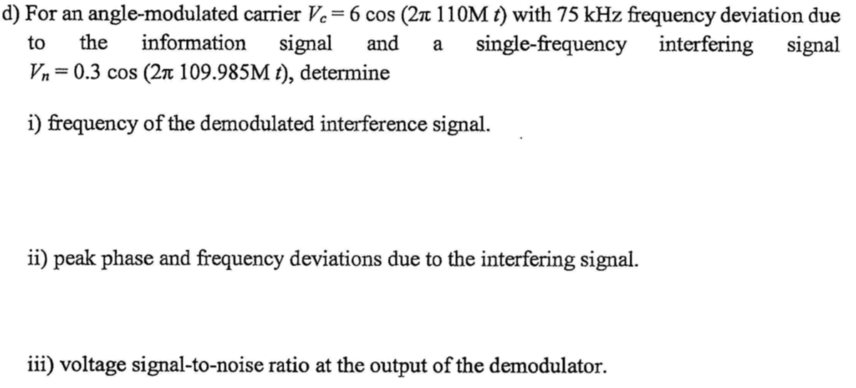 d) For an angle-modulated carrier Vc = 6 cos (2π 110M t) with 75 kHz frequency deviation due
the information signal and a single-frequency interfering signal
Vn=0.3 cos (2π 109.985M t), determine
to
i) frequency of the demodulated interference signal.
ii) peak phase and frequency deviations due to the interfering signal.
iii) voltage signal-to-noise ratio at the output of the demodulator.
