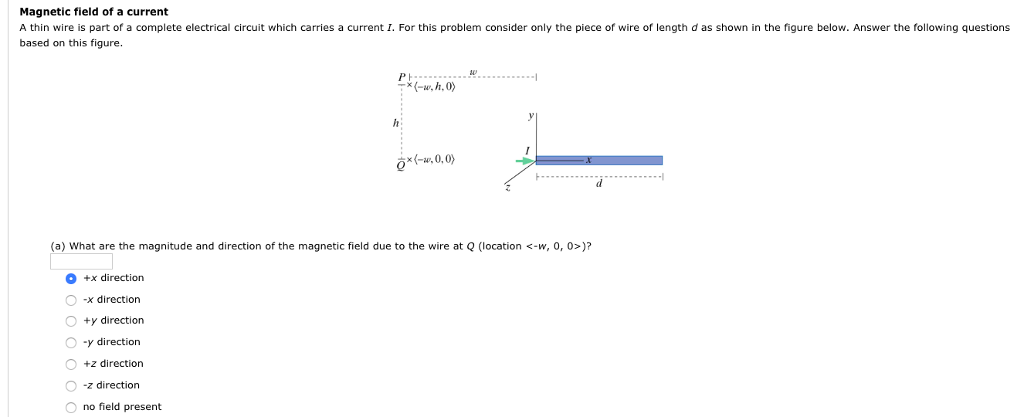 Magnetic field of a current
A thin wire is part of a complete electrical circuit which carries a current I. For this problem consider only the piece of wire of length d as shown in the figure below. Answer the following questions
based on this figure.
C
+x direction
-x direction
-(-w.h.0)
(a) What are the magnitude and direction of the magnetic field due to the wire at Q (location <-w, 0, 0>)?
O +y direction
O y direction
O +z direction.
O z direction
Ono field present
h
*(-2,0,0)