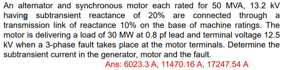An alternator and synchronous motor each rated for 50 MVA, 13.2 kV
having subtransient reactance of 20% are connected through a
transmission link of reactance 10% on the base of machine ratings. The
motor is delivering a load of 30 MW at 0.8 pf lead and terminal voltage 12.5
kV when a 3-phase fault takes place at the motor terminals. Determine the
subtransient current in the generator, motor and the fault.
Ans: 6023.3 A, 11470.16 A, 17247.54 A