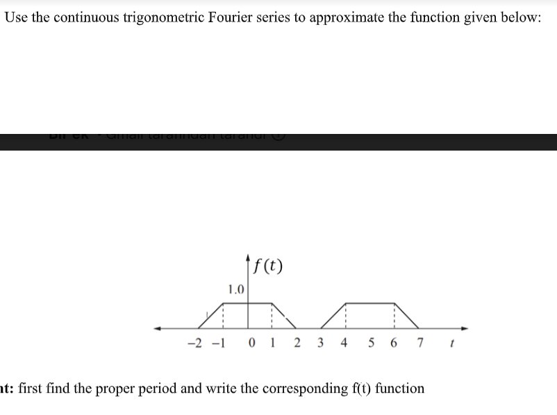 Use the continuous trigonometric Fourier series to approximate the function given below:
arian tarатниант саганан
f(t)
AA
-2 -1 0 1 2 3 4 5 6 7 t
1.0
ht: first find the proper period and write the corresponding f(t) function
