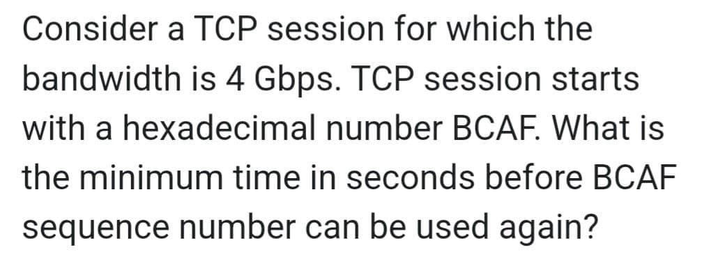 Consider a TCP session for which the
bandwidth is 4 Gbps. TCP session starts
with a hexadecimal number BCAF. What is
the minimum time in seconds before BCAF
sequence number can be used again?