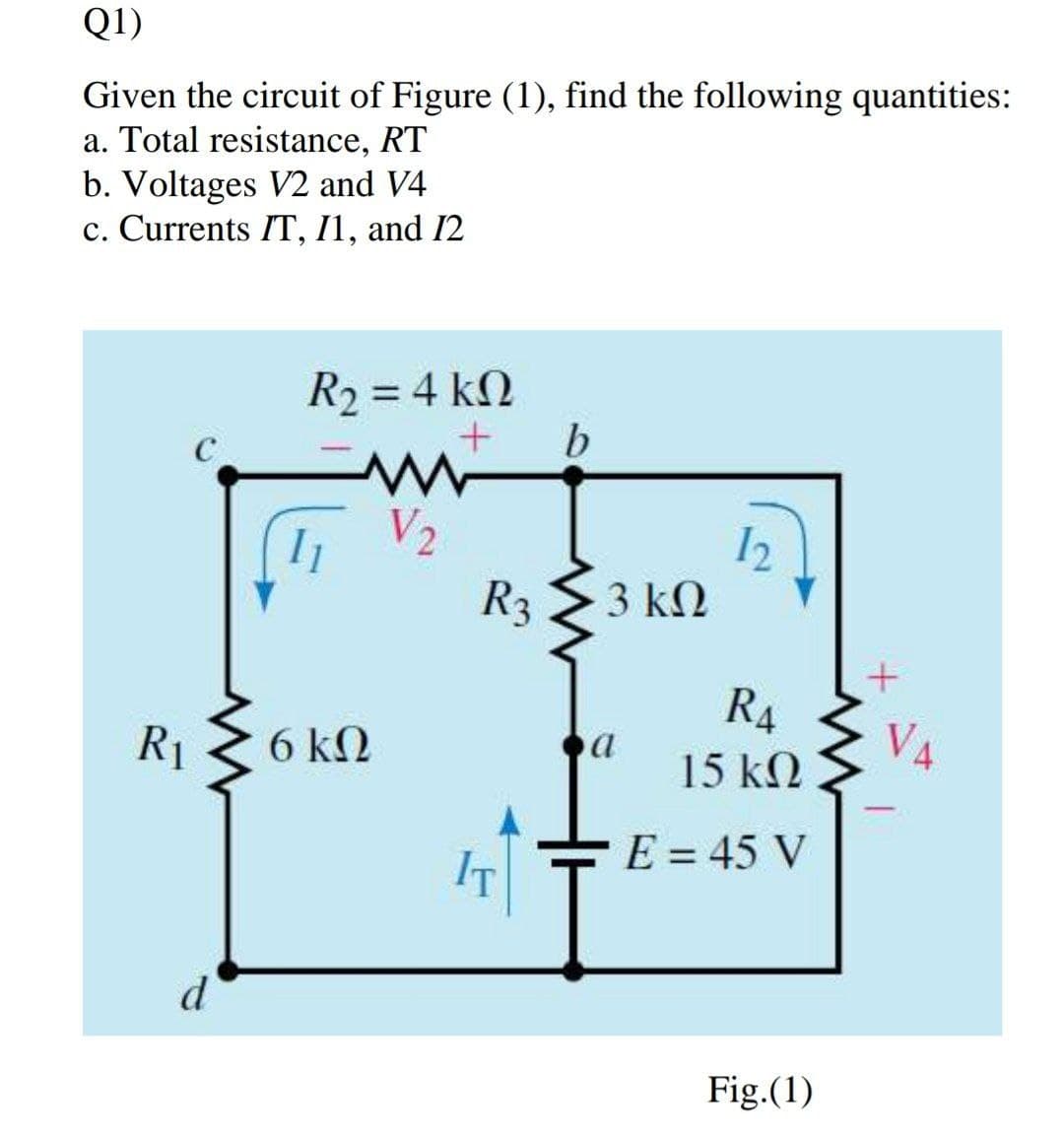 Q1)
Given the circuit of Figure (1), find the following quantities:
a. Total resistance, RT
b. Voltages V2 and V4
c. Currents IT, I1, and I2
R2 = 4 kN
b
12
R3
3 kN
R4
VA
R1
6 k2
15 kN
E = 45 V
IT
d
Fig.(1)
2.
