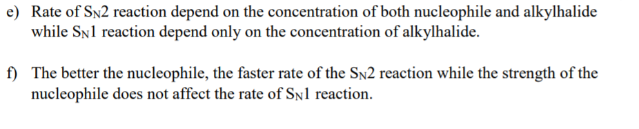 e) Rate of SN2 reaction depend on the concentration of both nucleophile and alkylhalide
while SNl reaction depend only on the concentration of alkylhalide.
f) The better the nucleophile, the faster rate of the SN2 reaction while the strength of the
nucleophile does not affect the rate of Sn1 reaction.
