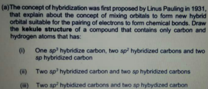 (a)The concept of hybridization was first proposed by Linus Pauling in 1931,
that explain about the concept of mixing orbitals to form new hybrid
orbital suitable for the pairing of electrons to form chemical bonds. Draw
the kekule structure of a compound that contains only carbon and
hydrogen atoms that has:
(1)
One sp hybridize carbon, two sp? hybridized carbons and two
sp hybridized carbon
(ii)
Two sp' hybridized carbon and two sp hybridized carbons
(ii)
Two sp? hybidized carbons and two sp hybydized carbon

