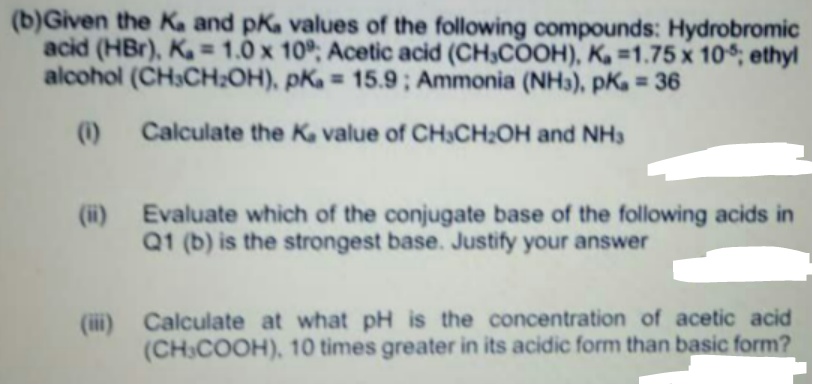 (b)Given the Ka and pKa values of the following compounds: Hydrobromic
acid (HBr), K= 1.0 x 10°; Acetic acid (CH3COOH), K. =1.75 x 10$; ethyl
alcohol (CH3CH;OH), pKa = 15.9 ; Ammonia (NH), pK = 36
%3D
%D
(1)
Calculate the Ka value of CH3CH:OH and NH3
(ii) Evaluate which of the conjugate base of the following acids in
Q1 (b) is the strongest base. Justify your answer
(iii) Calculate at what pH is the concentration of acetic acid
(CH3COOH), 10 times greater in its acidic form than basic form?
