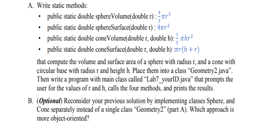 A. Write static methods:
public static double sphereVolume(double r) :tr³
public static double sphereSurface(double r): 47tr²
1
public static double coneVolume(double r, double h): – thr²
3
public static double coneSurface(double r, double h) :r (h + r)
that compute the volume and surface area of a sphere with radius r, and a cone with
circular base with radius r and height h. Place them into a class “Geometry2.java".
Then write a program with main class called “Lab7_yourlID.java" that prompts the
user for the values of r and h, calls the four methods, and prints the results.
B. (Optional) Reconsider your previous solution by implementing classes Sphere, and
Cone separately instead of a single class “Geometry2" (part A). Which approach is
more object-oriented?
