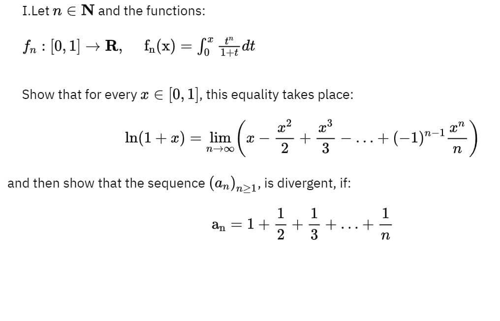 I.Let n E N and the functions:
fn : [0, 1] → R,
fn (x) = Jo E
S dt
Show that for every x E [0, 1], this equality takes place:
In (1 + ӕ) -
x2
+
..+(-1)"--")
lim
n
and then show that the sequence (an)n>1, is divergent, if:
= 1+
+
3
+
an
...
