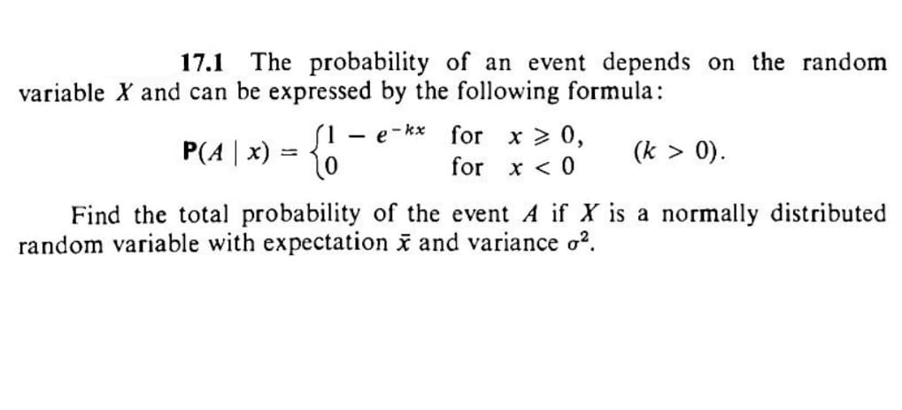 17.1 The probability of an event depends on the random
variable X and can be expressed by the following formula:
e-kx
for x > 0,
P(A | x) = { 1
for x < 0
-
(k > 0).
Find the total probability of the event A if X is a normally distributed
random variable with expectation x and variance o².