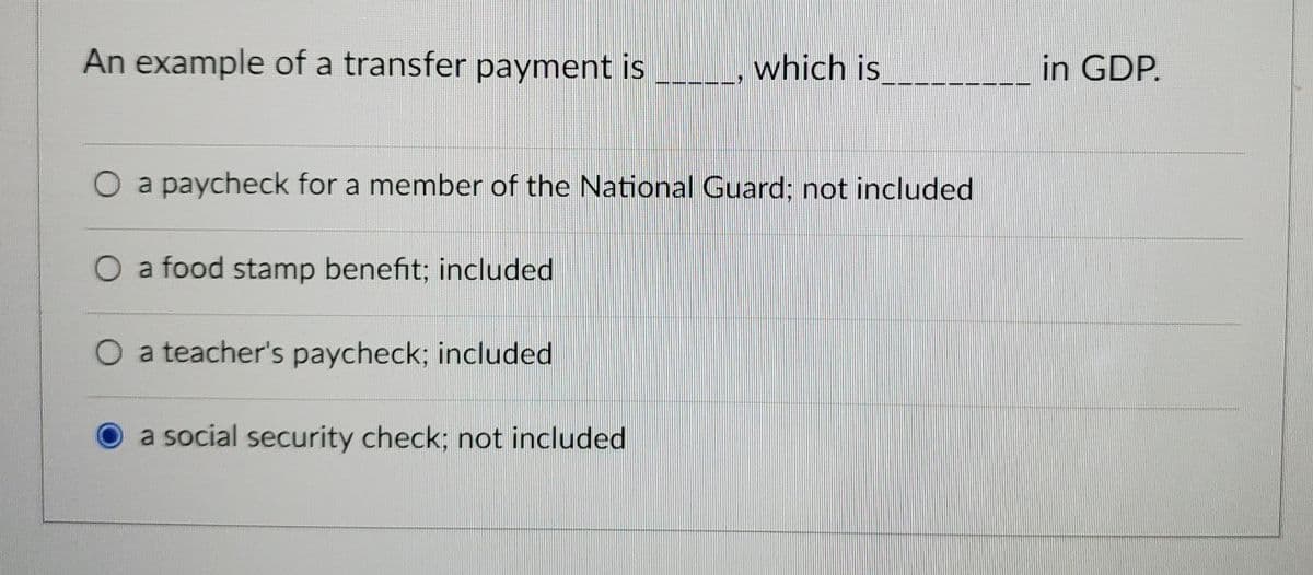 An example of a transfer payment is __, which is
__in GDP.
O a paycheck for a member of the National Guard; not included
O a food stamp benefit; included
O a teacher's paycheck; included
a social security check; not included
