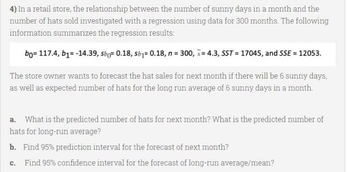 4) In a retail store, the relationship between the number of sunny days in a month and the
number of hats sold investigated with a regression using data for 300 months. The following
information summarizes the regression results:
bo= 117.4, b1= -14.39, sbo= 0.18, Sby= 0.18, n = 300, = 4.3, SST = 17045, and SSE = 12053.
The store owner wants to forecast the hat sales for next month if there will be 6 sunny days,
as well as expected number of hats for the long run average of 6 sunny days in a month.
a. What is the predicted number of hats for next month? What is the predicted number of
hats for long-run average?
b. Find 95% prediction interval for the forecast of next month?
C.
Find 95% confidence interval for the forecast of long-run average/mean?
