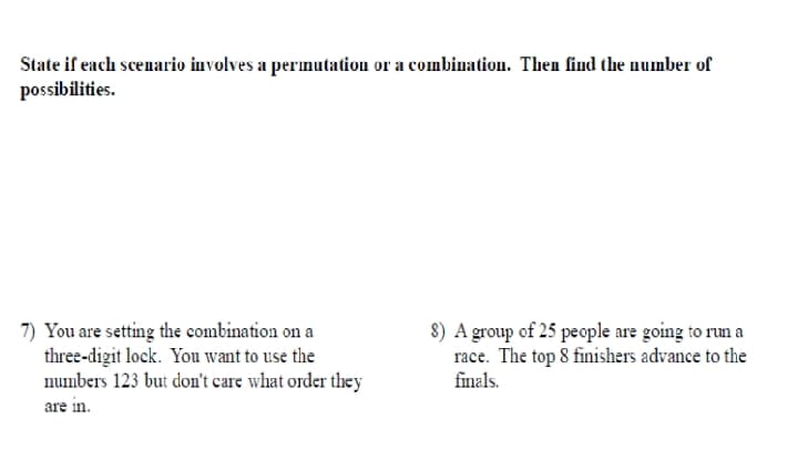 State if each scenario involves a permutation or a combination. Then find the number of
possibilities.
7) You are setting the combination on a
three-digit lock. You want to use the
numbers 123 but don't care what order they
are in.
8) A group of 25 people are going to run a
race. The top 8 finishers advance to the
finals.
