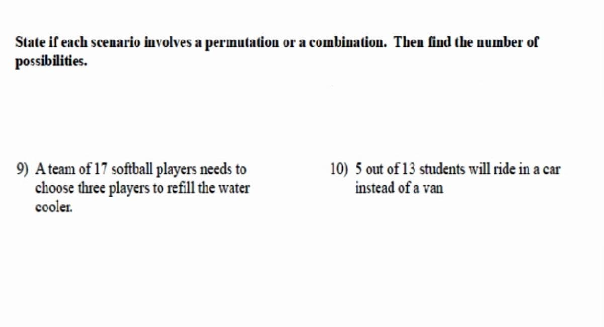 State if each scenario involves a permutation or a combination. Then find the number of
possibilities.
9) Ateam of 17 softball players needs to
choose three players to refill the water
cooler.
10) 5 out of 13 students will ride in a car
instead of a van
