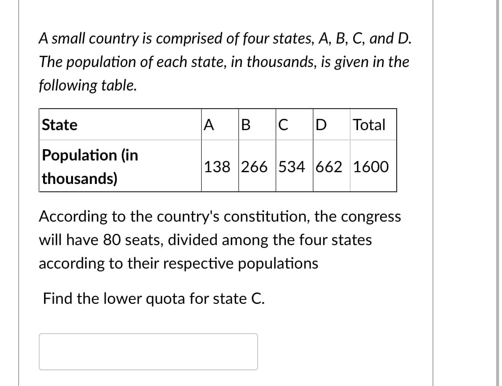 A small country is comprised of four states, A, B, C, and D.
The population of each state, in thousands, is given in the
following table.
State
A
B
D
Total
Population (in
thousands)
138 266 534 662 1600
According to the country's constitution, the congress
will have 80 seats, divided among the four states
according to their respective populations
Find the lower quota for state C.
