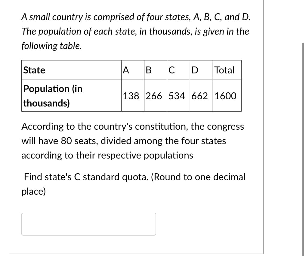 A small country is comprised of four states, A, B, C, and D.
The population of each state, in thousands, is given in the
following table.
State
A
C
D
Total
Population (in
thousands)
138 266 534 662 1600
According to the country's constitution, the congress
will have 80 seats, divided among the four states
according to their respective populations
Find state's C standard quota. (Round to one decimal
place)
