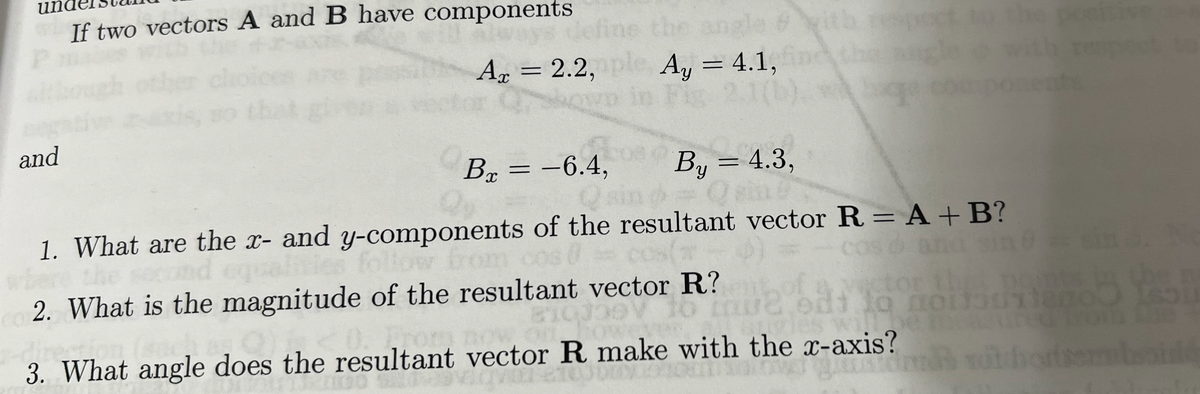 and
If two vectors A and B have components
Az = 2.2,ple Ay = 4.1, find
in Fig
*
Bx = -6.4,
O
By = 4.3,
1. What are the x- and y-components of the resultant vector R = A + B?
COS
follow from
2. What is the magnitude of the resultant vector R?
a to
or the
di do no
eon (sac.)
owever
3. What angle does the resultant vector R make with the x-axis?
132
nitiv
om te
i vot horiserbaidé