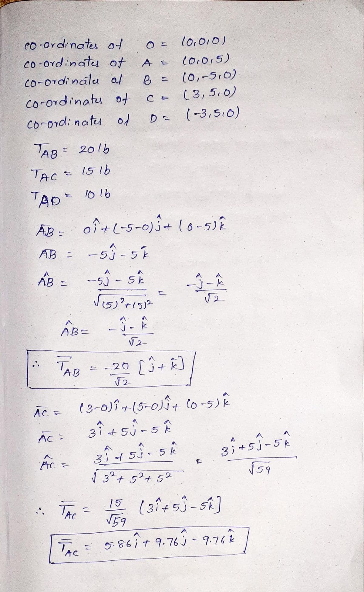 co -ordinates of
(0,010)
co ordinatu of
co-ordinalu of
Co.015)
(0,-5,0)
(3,5,0)
co-ordinatu of
D (-3,5,0)
co-ord: natu of
AB: 2015
TAC -
1516
TAD
10 16
ĀB = oî+l-5-0) j+ lo-5)E
AB =
AB =
ー55 -5k
j-k
AB-
'AB
= -20 [3+ ]
AC =
e3-0)î+(5-0Î+ lo-5)R
3i+5j-5k
AC =
A
3:+5j-5k
ý 3²+ 5°+ 5?
3;
* The =
15 (3i+53-SA]
V59
The
TAC
86it9.76j
9.76k
