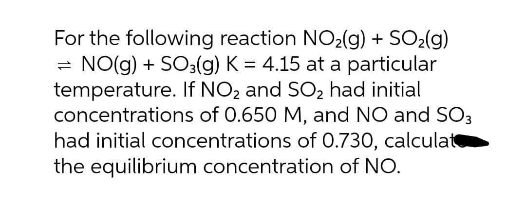 For the following reaction NO2(g) + SO2(g)
- NO(g) + SO3(g) K = 4.15 at a particular
temperature. If NO2 and SO2 had initial
concentrations of 0.650 M, and NO and SO3
had initial concentrations of 0.730, calculat
the equilibrium concentration of NO.
1)

