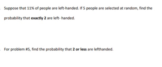Suppose that 11% of people are left-handed. If 5 people are selected at random, find the
probability that exactly 2 are left- handed.
For problem #5, find the probability that 2 or less are lefthanded.
