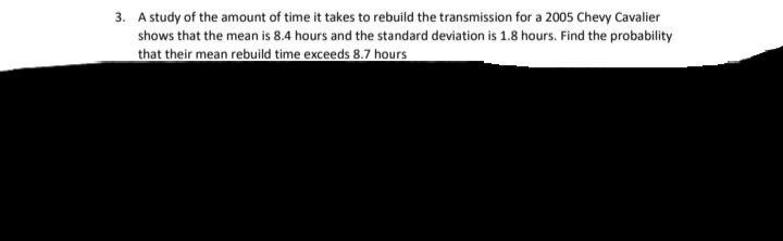 3. A study of the amount of time it takes to rebuild the transmission for a 2005 Chevy Cavalier
shows that the mean is 8.4 hours and the standard deviation is 1.8 hours. Find the probability
that their mean rebuild time exceeds 8.7 hours
