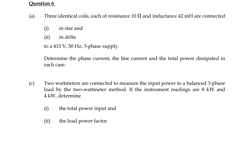 Question 6
(a)
Three identical coils, each of resistance 10 Q and inductance 42 mH are connected
(i)
in star and
(ii)
in delta
to a 415 V, 50 Hz, 3-phase supply.
Determine the phase current, the line current and the total power dissipated in
each case.
(c)
Two wattmeters are connected to measure the input power to a balanced 3-phase
load by the two-wattmeter method. If the instrument readings are 8 kW and
4 kW, determine
(i)
the total power input and
(ii)
the load power factor.
