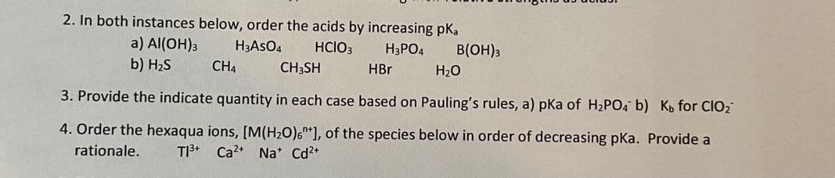 2. In both instances below, order the acids by increasing pKa
a) Al(OH)3
H3ASO4
HCIO3
H3PO4
B(OH)3
b) H2S
CH4
CH3SH
HBr
H20
3. Provide the indicate quantity in each case based on Pauling's rules, a) pka of H2PO4 b) Ko for ClO2
4. Order the hexaqua ions, [M(H2O)6*], of the species below in order of decreasing pKa. Provide a
rationale.
T13+
Ca2+
Na* Cd2*
