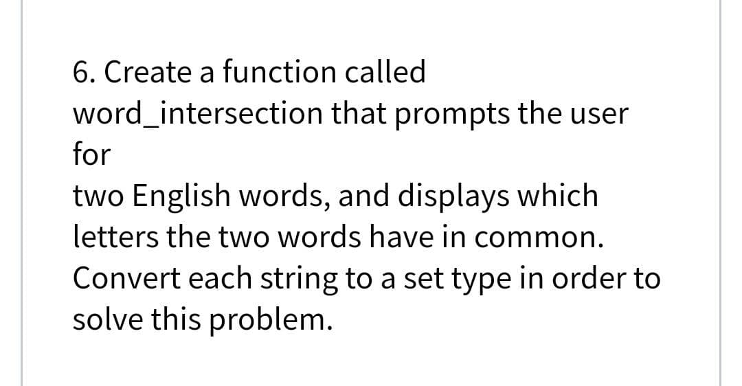 6. Create a function called
word_intersection that prompts the user
for
two English words, and displays which
letters the two words have in common.
Convert each string to a set type in order to
solve this problem.
