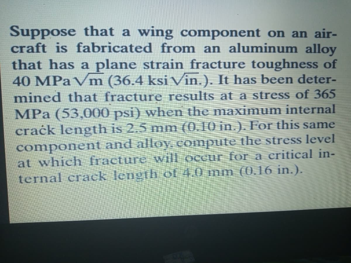 Suppose that a wing component on an air-
craft is fabricated from an aluminum alloy
that has a plane strain fracture toughness of
40 MPaVm (36.4 ksi Vin.). It has been deter-
mined that fracture results at a stress of 365
MPa (53,000 psi) when the maximum internal
crack length is 2.5 mm (0.10 in.), For this same
component and alloy, compute the stress level
at which fracture will occur for a critical in-
ternal crack length of 4.0 mm (0.16 in.).
