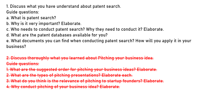 1. Discuss what you have understand about patent search.
Guide questions:
a. What is patent search?
b. Why is it very important? Elaborate.
c. Who needs to conduct patent search? Why they need to conduct it? Elaborate.
d. What are the patent databases available for you?
e. What documents you can find when conducting patent search? How will you apply it in your
business?
2. Discuss thereughty what you learned about Pitching your business-idea:
Guide questions:
1. What are the suggested erder fer pitehing your business ideas? Etaberate:
2. What are the types of pitching presentations? Elaborate each.
3. What de you think is the relevance of pitching te startup founders? Elaborate:
4. Why conduct pitching of your business idea? Elaborate:

