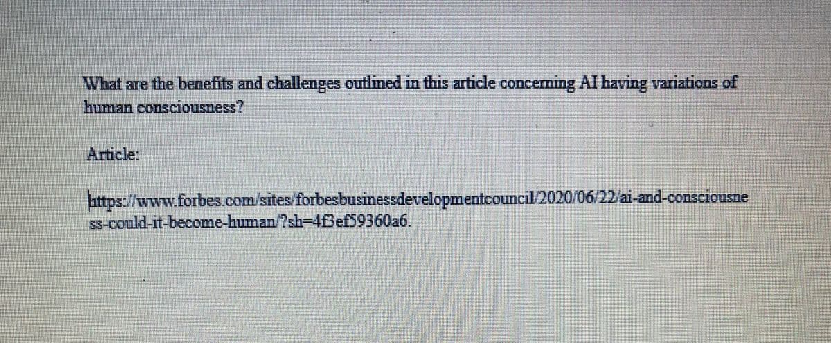 What are the benefits and challenges outlined in this article concerning AI having variations of
human consciousness?
Article:
https://www.forbes.com/sites/forbes businessdevelopmentcouncil/2020/06/22/ai-and-consciousne
ss-could-it-become-human/?sh-4f3ef59360a6.