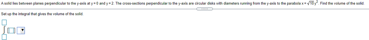 A solid lies between planes perpendicular to the y-axis at y = 0 and y = 2. The cross-sections perpendicular to the y-axis are circular disks with diameters running from the y-axis to the parabola x = 10 y. Find the volume of the solid.
Set up the integral that gives the volume of the solid.
