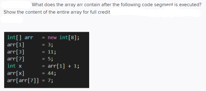What does the array arr contain after the following code segment is executed?
Show the content of the entire array for full credit
int[] arr = new int[8];
arr[1]
arr[3]
arr[7]
= 3;
= 11;
5;
int x
arr[1] + 1;
%3D
44;
arr[x]
arr[arr[7]] = 7;
