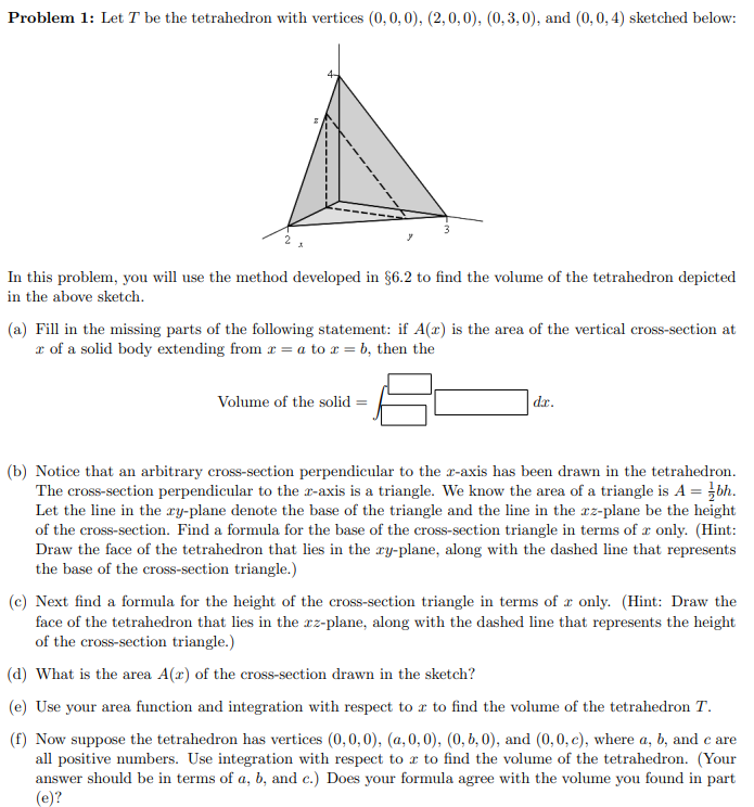 Problem 1: Let T be the tetrahedron with vertices (0, 0, 0), (2,0,0), (0, 3, 0), and (0,0, 4) sketched below:
3
In this problem, you will use the method developed in §6.2 to find the volume of the tetrahedron depicted
in the above sketch.
(a) Fill in the missing parts of the following statement: if A(x) is the area of the vertical cross-section at
x of a solid body extending from r = a to x = b, then the
Volume of the solid
dr.
(b) Notice that an arbitrary cross-section perpendicular to the x-axis has been drawn in the tetrahedron.
The cross-section perpendicular to the x-axis is a triangle. We know the area of a triangle is A = }bh.
Let the line in the ry-plane denote the base of the triangle and the line in the rz-plane be the height
of the cross-section. Find a formula for the base of the cross-section triangle in terms of r only. (Hint:
Draw the face of the tetrahedron that lies in the ry-plane, along with the dashed line that represents
the base of the cross-section triangle.)
(c) Next find a formula for the height of the cross-section triangle in terms of x only. (Hint: Draw the
face of the tetrahedron that lies in the cz-plane, along with the dashed line that represents the height
of the cross-section triangle.)
(d) What is the area A(x) of the cross-section drawn in the sketch?
(e) Use your area function and integration with respect to a to find the volume of the tetrahedron T.
(f) Now suppose the tetrahedron has vertices (0,0,0), (a, 0, 0), (0, 6, 0), and (0,0, c), where a, b, and c are
all positive numbers. Use integration with respect to r to find the volume of the tetrahedron. (Your
answer should be in terms of a, b, and c.) Does your formula agree with the volume you found in part
(e)?

