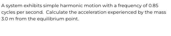 A system exhibits simple harmonic motion with a frequency of 0.85
cycles per second. Calculate the acceleration experienced by the mass
3.0 m from the equilibrium point.