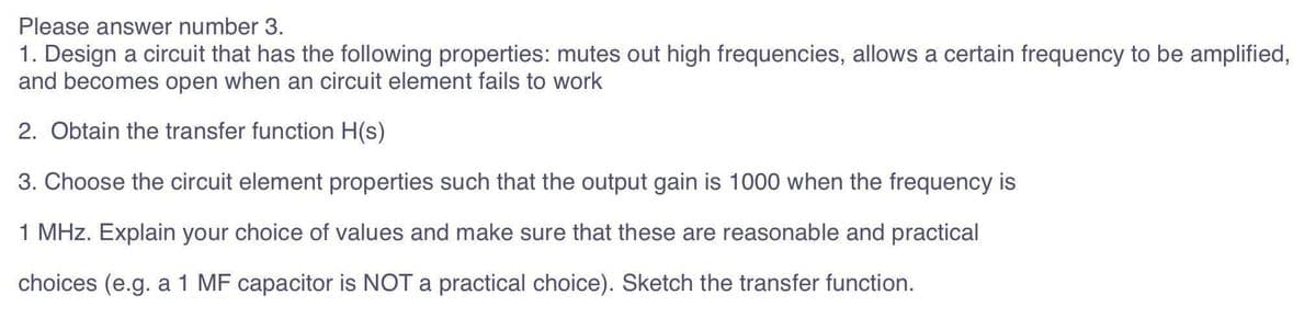 Please answer number 3.
1. Design a circuit that has the following properties: mutes out high frequencies, allows a certain frequency to be amplified,
and becomes open when an circuit element fails to work
2. Obtain the transfer function H(s)
3. Choose the circuit element properties such that the output gain is 1000 when the frequency is
1 MHz. Explain your choice of values and make sure that these are reasonable and practical
choices (e.g. a 1 MF capacitor is NOT a practical choice). Sketch the transfer function.