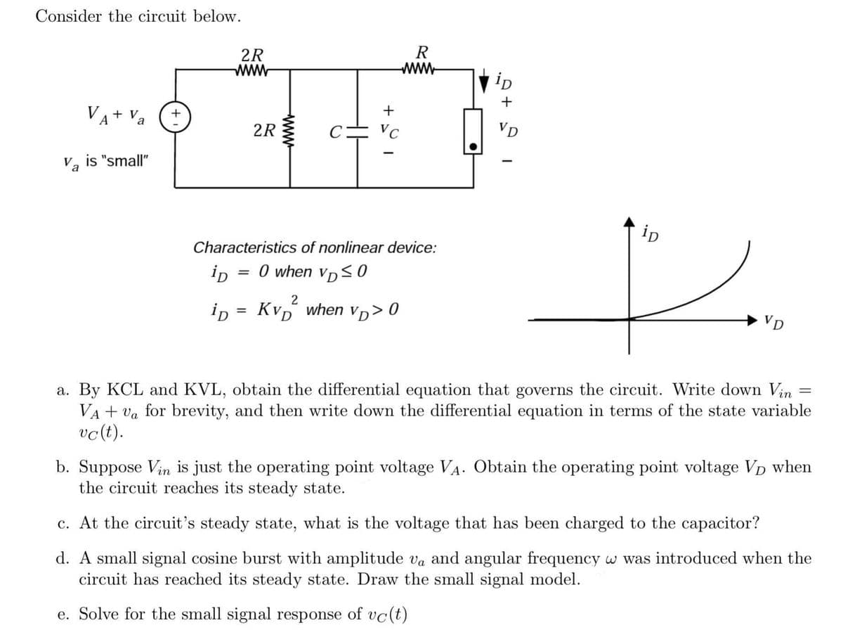 Consider the circuit below.
VA + Va
2R
VC
-
Va is "small"
ip
Characteristics of nonlinear device:
0 when VD≤0
iD
p
2
iD
Kvp when vp>0
VD
=
a. By KCL and KVL, obtain the differential equation that governs the circuit. Write down Vin
VA + va for brevity, and then write down the differential equation in terms of the state variable
vc(t).
b. Suppose Vin is just the operating point voltage VA. Obtain the operating point voltage VD when
the circuit reaches its steady state.
c. At the circuit's steady state, what is the voltage that has been charged to the capacitor?
d. A small signal cosine burst with amplitude va and angular frequency w was introduced when the
circuit has reached its steady state. Draw the small signal model.
e. Solve for the small signal response of vc(t)
2R
wwww
=
+
R
www
ip
+
VD