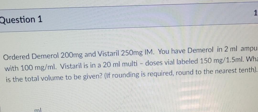 Question 1
Ordered Demerol 200mg and Vistaril 250mg IM. You have Demerol in 2 ml ampul
with 100 mg/ml. Vistaril is in a 20 ml multi - doses vial labeled 150 mg/1.5ml. Wha
is the total volume to be given? (If rounding is required, round to the nearest tenth).
