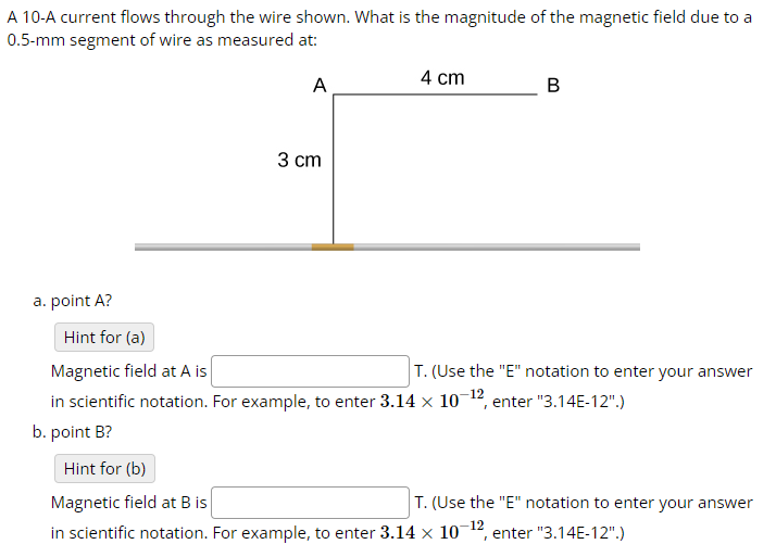 A 10-A current flows through the wire shown. What is the magnitude of the magnetic field due to a
0.5-mm segment of wire as measured at:
3 cm
4 cm
A
B
a. point A?
Hint for (a)
Magnetic field at A is
T. (Use the "E" notation to enter your answer
in scientific notation. For example, to enter 3.14 × 10-12, enter "3.14E-12".)
b. point B?
Hint for (b)
Magnetic field at B is
T. (Use the "E" notation to enter your answer
in scientific notation. For example, to enter 3.14 × 10-12, enter "3.14E-12".)