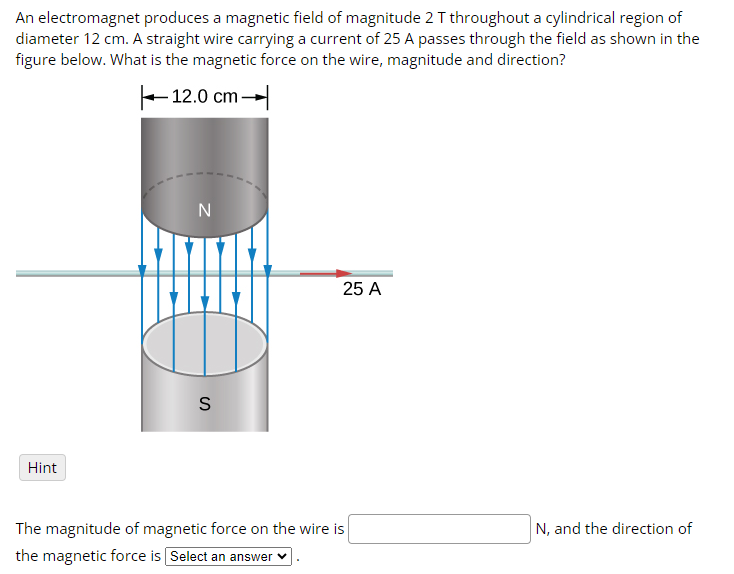 An electromagnet produces a magnetic field of magnitude 2 T throughout a cylindrical region of
diameter 12 cm. A straight wire carrying a current of 25 A passes through the field as shown in the
figure below. What is the magnetic force on the wire, magnitude and direction?
Hint
12.0 cm
N
S
25 A
The magnitude of magnetic force on the wire is
the magnetic force is Select an answer
N, and the direction of