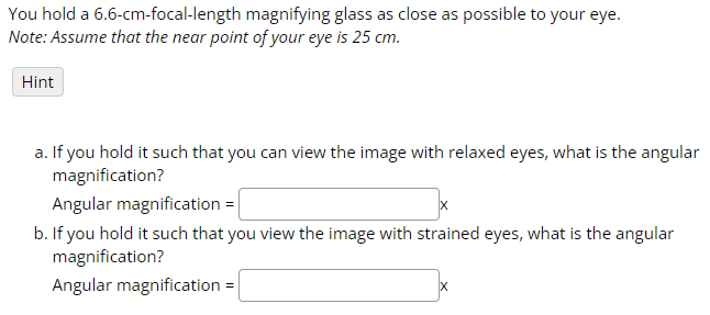 You hold a 6.6-cm-focal-length magnifying glass as close as possible to your eye.
Note: Assume that the near point of your eye is 25 cm.
Hint
a. If you hold it such that you can view the image with relaxed eyes, what is the angular
magnification?
Angular magnification =
b. If you hold it such that you view the image with strained eyes, what is the angular
magnification?
Angular magnification =