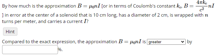4πke
c2
By how much is the approximation B = μonI [or in terms of Coulomb's constant kê, B =
] in error at the center of a solenoid that is 10 cm long, has a diameter of 2 cm, is wrapped with n
turns per meter, and carries a current I?
Hint
Compared to the exact expression, the approximation B = μonI is greater
%.
by
nI