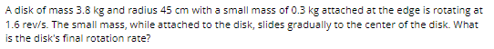A disk of mass 3.8 kg and radius 45 cm with a small mass of 0.3 kg attached at the edge is rotating at
1.6 rev/s. The small mass, while attached to the disk, slides gradually to the center of the disk. What
is the disk's final rotation rate?